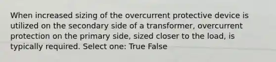 When increased sizing of the overcurrent protective device is utilized on the secondary side of a transformer, overcurrent protection on the primary side, sized closer to the load, is typically required. Select one: True False