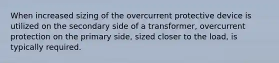 When increased sizing of the overcurrent protective device is utilized on the secondary side of a transformer, overcurrent protection on the primary side, sized closer to the load, is typically required.