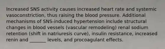 Increased SNS activity causes increased heart rate and systemic vasoconstriction, thus raising the blood pressure. Additional mechanisms of SNS-induced hypertension include structural changes in blood vessels (vascular remodeling) renal sodium retention (shift in natriuresis curve), insulin resistance, increased renin and _______ levels, and procoagulant effects.