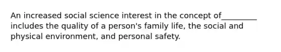 An increased social science interest in the concept of_________ includes the quality of a person's family life, the social and physical environment, and personal safety.