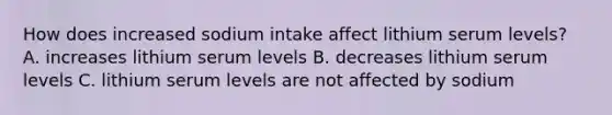 How does increased sodium intake affect lithium serum levels? A. increases lithium serum levels B. decreases lithium serum levels C. lithium serum levels are not affected by sodium