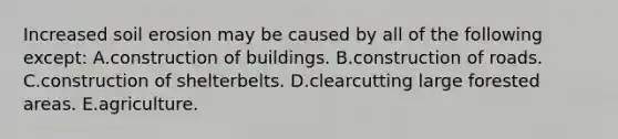 Increased soil erosion may be caused by all of the following except: A.construction of buildings. B.construction of roads. C.construction of shelterbelts. D.clearcutting large forested areas. E.agriculture.