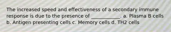 The increased speed and effectiveness of a secondary immune response is due to the presence of ____________. a. Plasma B cells b. Antigen presenting cells c. Memory cells d. TH2 cells