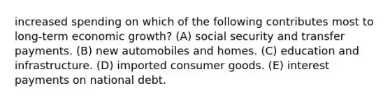 increased spending on which of the following contributes most to long-term economic growth? (A) social security and transfer payments. (B) new automobiles and homes. (C) education and infrastructure. (D) imported consumer goods. (E) interest payments on national debt.