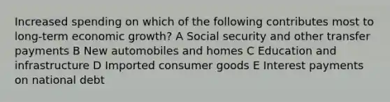 Increased spending on which of the following contributes most to long-term economic growth? A Social security and other transfer payments B New automobiles and homes C Education and infrastructure D Imported consumer goods E Interest payments on national debt