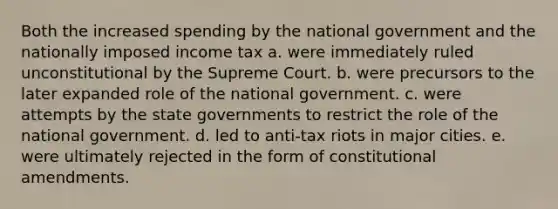 Both the increased spending by the national government and the nationally imposed income tax a. were immediately ruled unconstitutional by the Supreme Court. b. were precursors to the later expanded role of the national government. c. were attempts by the state governments to restrict the role of the national government. d. led to anti-tax riots in major cities. e. were ultimately rejected in the form of constitutional amendments.