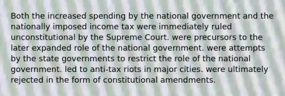 Both the increased spending by the national government and the nationally imposed income tax were immediately ruled unconstitutional by the Supreme Court. were precursors to the later expanded role of the national government. were attempts by the state governments to restrict the role of the national government. led to anti-tax riots in major cities. were ultimately rejected in the form of constitutional amendments.