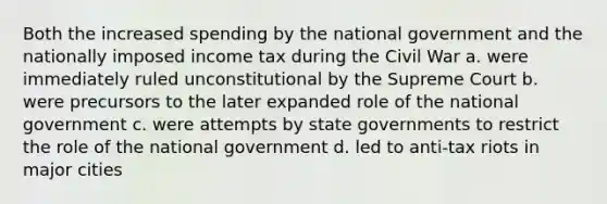 Both the increased spending by the national government and the nationally imposed income tax during the Civil War a. were immediately ruled unconstitutional by the Supreme Court b. were precursors to the later expanded role of the national government c. were attempts by state governments to restrict the role of the national government d. led to anti-tax riots in major cities