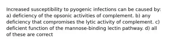 Increased susceptibility to pyogenic infections can be caused by: a) deficiency of the opsonic activities of complement. b) any deficiency that compromises the lytic activity of complement. c) deficient function of the mannose-binding lectin pathway. d) all of these are correct