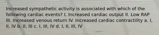 Increased sympathetic activity is associated with which of the following cardiac events? I. Increased cardiac output II. Low RAP III. Increased venous return IV. Increased cardiac contractility a. I, II, IV b. II, III c. I, III, IV d. I, II, III, IV