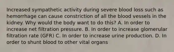 Increased sympathetic activity during severe blood loss such as hemorrhage can cause constriction of all the blood vessels in the kidney. Why would the body want to do this? A. In order to increase net filtration pressure. B. In order to increase glomerular filtration rate (GFR) C. In order to increase urine production. D. In order to shunt blood to other vital organs