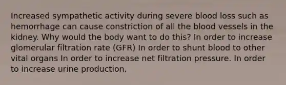 Increased sympathetic activity during severe blood loss such as hemorrhage can cause constriction of all <a href='https://www.questionai.com/knowledge/k7oXMfj7lk-the-blood' class='anchor-knowledge'>the blood</a> vessels in the kidney. Why would the body want to do this? In order to increase glomerular filtration rate (GFR) In order to shunt blood to other vital organs In order to increase net filtration pressure. In order to increase urine production.