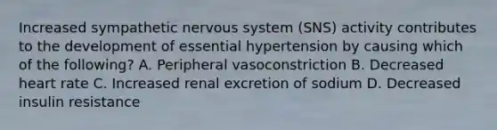 Increased sympathetic nervous system (SNS) activity contributes to the development of essential hypertension by causing which of the following? A. Peripheral vasoconstriction B. Decreased heart rate C. Increased renal excretion of sodium D. Decreased insulin resistance