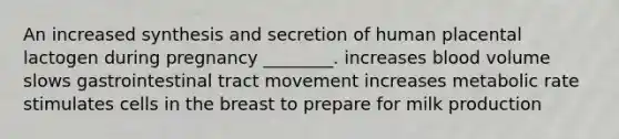 An increased synthesis and secretion of human placental lactogen during pregnancy ________. increases blood volume slows gastrointestinal tract movement increases metabolic rate stimulates cells in the breast to prepare for milk production