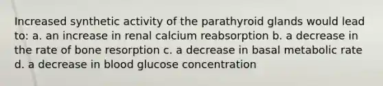 Increased synthetic activity of the parathyroid glands would lead to: a. an increase in renal calcium reabsorption b. a decrease in the rate of bone resorption c. a decrease in basal metabolic rate d. a decrease in blood glucose concentration