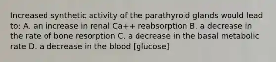 Increased synthetic activity of the parathyroid glands would lead to: A. an increase in renal Ca++ reabsorption B. a decrease in the rate of bone resorption C. a decrease in the basal metabolic rate D. a decrease in the blood [glucose]