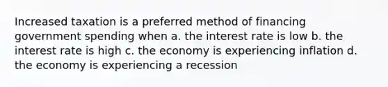 Increased taxation is a preferred method of financing government spending when a. the interest rate is low b. the interest rate is high c. the economy is experiencing inflation d. the economy is experiencing a recession