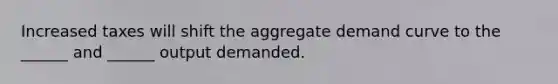 Increased taxes will shift the aggregate demand curve to the ______ and ______ output demanded.