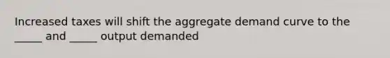 Increased taxes will shift the aggregate demand curve to the _____ and _____ output demanded