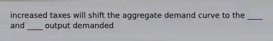 increased taxes will shift the aggregate demand curve to the ____ and ____ output demanded