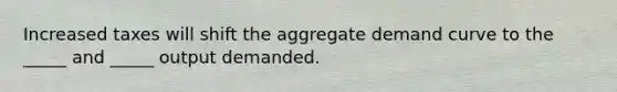 Increased taxes will shift the aggregate demand curve to the _____ and _____ output demanded.