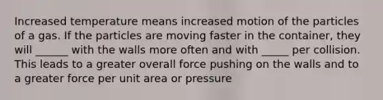 Increased temperature means increased motion of the particles of a gas. If the particles are moving faster in the container, they will ______ with the walls more often and with _____ per collision. This leads to a greater overall force pushing on the walls and to a greater force per unit area or pressure