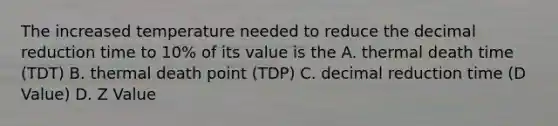 The increased temperature needed to reduce the decimal reduction time to 10% of its value is the A. thermal death time (TDT) B. thermal death point (TDP) C. decimal reduction time (D Value) D. Z Value