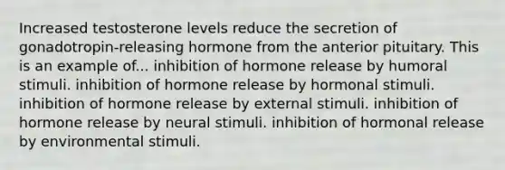 Increased testosterone levels reduce the secretion of gonadotropin-releasing hormone from the anterior pituitary. This is an example of... inhibition of hormone release by humoral stimuli. inhibition of hormone release by hormonal stimuli. inhibition of hormone release by external stimuli. inhibition of hormone release by neural stimuli. inhibition of hormonal release by environmental stimuli.