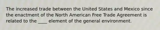 The increased trade between the United States and Mexico since the enactment of the North American Free Trade Agreement is related to the ____ element of the general environment.