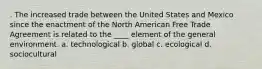 . The increased trade between the United States and Mexico since the enactment of the North American Free Trade Agreement is related to the ____ element of the general environment. a. technological b. global c. ecological d. sociocultural