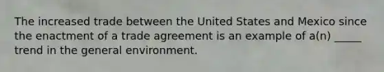 The increased trade between the United States and Mexico since the enactment of a trade agreement is an example of a(n) _____ trend in the general environment.