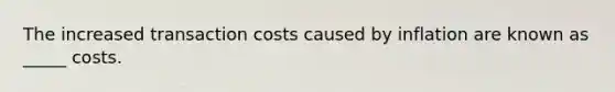 The increased transaction costs caused by inflation are known as _____ costs.