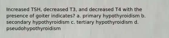 Increased TSH, decreased T3, and decreased T4 with the presence of goiter indicates? a. primary hypothyroidism b. secondary hypothyroidism c. tertiary hypothyroidism d. pseudohypothyroidism