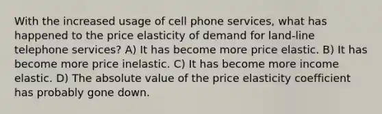 With the increased usage of cell phone services, what has happened to the price elasticity of demand for land-line telephone services? A) It has become more price elastic. B) It has become more price inelastic. C) It has become more income elastic. D) The absolute value of the price elasticity coefficient has probably gone down.