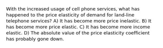 With the increased usage of cell phone services, what has happened to the price elasticity of demand for land-line telephone services? A) It has become more price inelastic. B) It has become more price elastic. C) It has become more income elastic. D) The absolute value of the price elasticity coefficient has probably gone down.