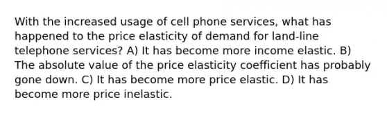 With the increased usage of cell phone services, what has happened to the price elasticity of demand for land-line telephone services? A) It has become more income elastic. B) The absolute value of the price elasticity coefficient has probably gone down. C) It has become more price elastic. D) It has become more price inelastic.