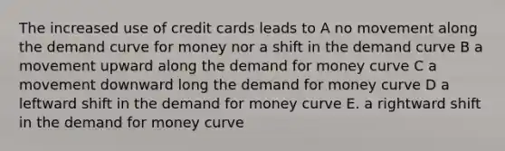 The increased use of credit cards leads to A no movement along the demand curve for money nor a shift in the demand curve B a movement upward along <a href='https://www.questionai.com/knowledge/klIDlybqd8-the-demand-for-money' class='anchor-knowledge'>the demand for money</a> curve C a movement downward long the demand for money curve D a leftward shift in the demand for money curve E. a rightward shift in the demand for money curve