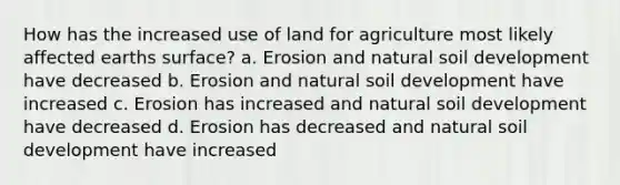 How has the increased use of land for agriculture most likely affected earths surface? a. Erosion and natural soil development have decreased b. Erosion and natural soil development have increased c. Erosion has increased and natural soil development have decreased d. Erosion has decreased and natural soil development have increased