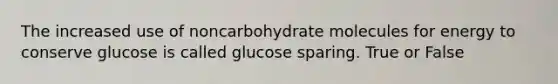 The increased use of noncarbohydrate molecules for energy to conserve glucose is called glucose sparing. True or False