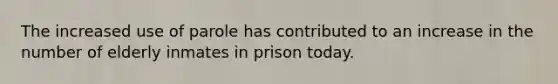 The increased use of parole has contributed to an increase in the number of elderly inmates in prison today.