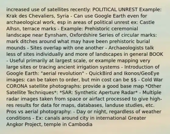 increased use of satellites recently: POLITICAL UNREST Example: Krak des Chevaliers, Syria - Can use Google Earth even for archaeological work, esp in areas of political unrest ex: Castle Alhsn, terrace marks - Example: Prehistoric ceremonial landscape near Eynsham, Oxfordshire Series of circular marks: mark ditches around what may have been prehistoric burial mounds - Sites overlap with one another - Archaeologists talk less of sites individually and more of landscapes in general BOOK - Useful primarily at largest scale, or example mapping very large sites or tracing ancient irrigation systems - Introduction of Google Earth: "aerial revolution" - QuickBird and Ikonos/GeoEye images: can be taken to order, but min cost can be  - Cold War CORONA satellite photographs: provide a good base map *Other Satellite Techniques*: *SAR: Synthetic Aperture Radar* - Multiple radar images taken from space or airfact processed to give high-res results for data for maps, databases, landuse studies, etc. Pros vs aerial photography: - Day or night, regardless of weather conditions - Ex: canals around city in international Greater Angkor Project, temple in Cambodia