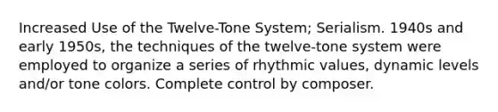 Increased Use of the Twelve-Tone System; Serialism. 1940s and early 1950s, the techniques of the twelve-tone system were employed to organize a series of rhythmic values, dynamic levels and/or tone colors. Complete control by composer.