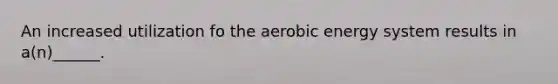 An increased utilization fo the aerobic energy system results in a(n)______.