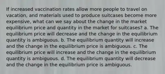 If increased vaccination rates allow more people to travel on vacation, and materials used to produce suitcases become more expensive, what can we say about the change in the market equilibrium price and quantity in the market for suitcases? a. The equilibrium price will decrease and the change in the equilibrium quantity is ambiguous. b. The equilibrium quantity will increase and the change in the equilibrium price is ambiguous. c. The equilibrium price will increase and the change in the equilibrium quantity is ambiguous. d. The equilibrium quantity will decrease and the change in the equilibrium price is ambiguous.