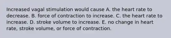 Increased vagal stimulation would cause A. the heart rate to decrease. B. force of contraction to increase. C. the heart rate to increase. D. stroke volume to increase. E. no change in heart rate, stroke volume, or force of contraction.