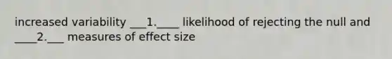 increased variability ___1.____ likelihood of rejecting the null and ____2.___ measures of effect size