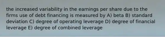 the increased variability in the earnings per share due to the firms use of debt financing is measured by A) beta B) standard deviation C) degree of operating leverage D) degree of financial leverage E) degree of combined leverage