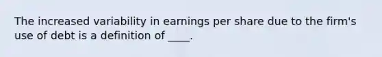 The increased variability in earnings per share due to the firm's use of debt is a definition of ____.