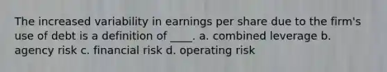 The increased variability in earnings per share due to the firm's use of debt is a definition of ____. a. combined leverage b. agency risk c. financial risk d. operating risk