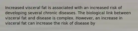 Increased visceral fat is associated with an increased risk of developing several chronic diseases. The biological link between visceral fat and disease is complex. However, an increase in visceral fat can increase the risk of disease by